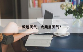 敦煌天气，大柴旦天气？