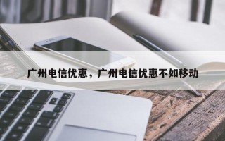 广州电信优惠，广州电信优惠不如移动