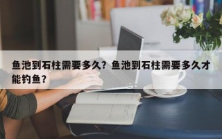 鱼池到石柱需要多久？鱼池到石柱需要多久才能钓鱼？