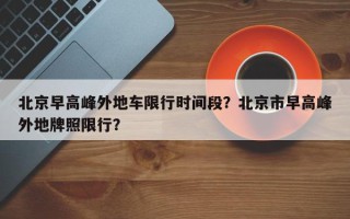 北京早高峰外地车限行时间段？北京市早高峰外地牌照限行？