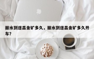 丽水到遂昌金矿多久，丽水到遂昌金矿多久开车？