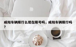 咸阳车辆限行么现在限号吗，咸阳车辆限行吗?