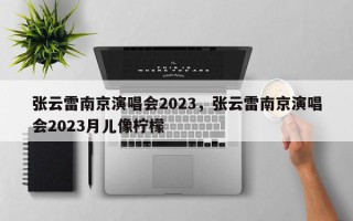 张云雷南京演唱会2023，张云雷南京演唱会2023月儿像柠檬