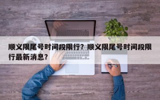 顺义限尾号时间段限行？顺义限尾号时间段限行最新消息？