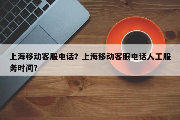 上海移动客服电话？上海移动客服电话人工服务时间？-第1张图片