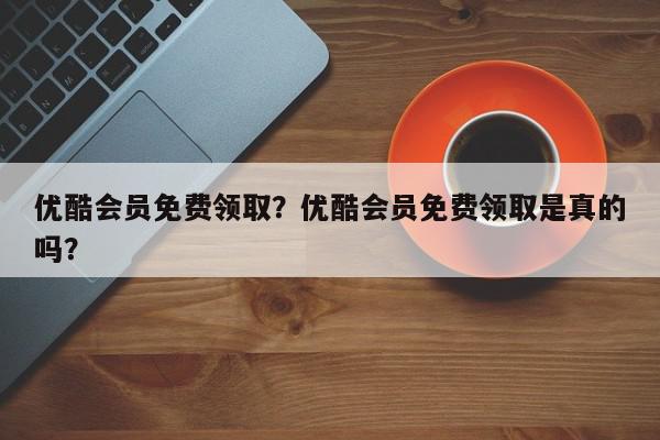 优酷会员免费领取？优酷会员免费领取是真的吗？-第1张图片