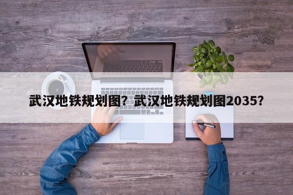 武汉地铁规划图？武汉地铁规划图2035？-第1张图片