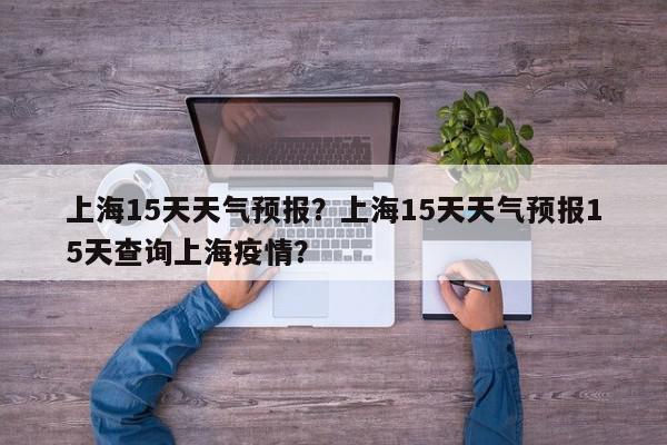 上海15天天气预报？上海15天天气预报15天查询上海疫情？-第1张图片