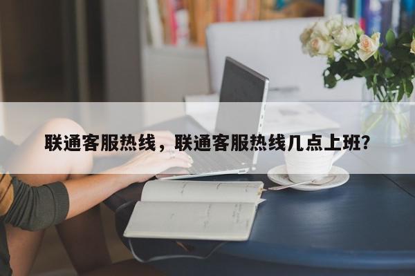 联通客服热线，联通客服热线几点上班？-第1张图片