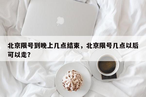 北京限号到晚上几点结束，北京限号几点以后可以走？-第1张图片