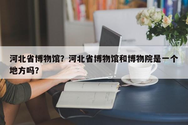 河北省博物馆？河北省博物馆和博物院是一个地方吗？-第1张图片