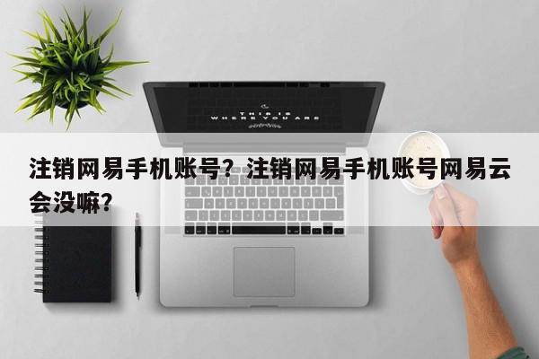 注销网易手机账号？注销网易手机账号网易云会没嘛？-第1张图片