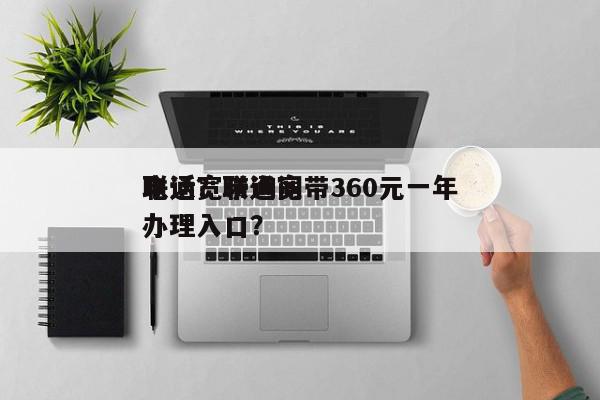 联通宽带询问
电话？联通宽带360元一年办理入口？-第1张图片