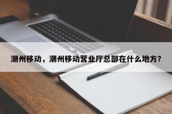 潮州移动，潮州移动营业厅总部在什么地方？-第1张图片