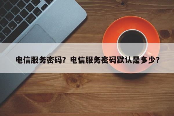 电信服务密码？电信服务密码默认是多少？-第1张图片