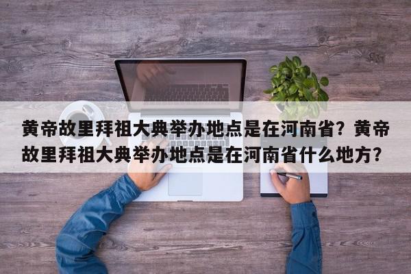 黄帝故里拜祖大典举办地点是在河南省？黄帝故里拜祖大典举办地点是在河南省什么地方？-第1张图片