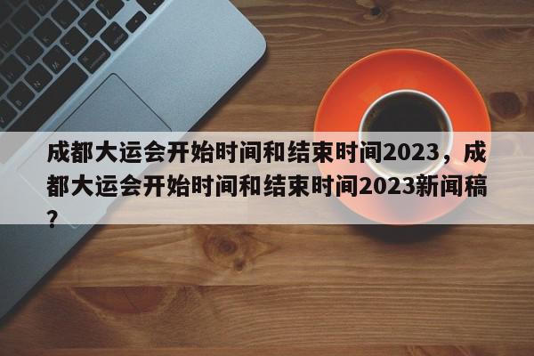 成都大运会开始时间和结束时间2023，成都大运会开始时间和结束时间2023新闻稿？-第1张图片