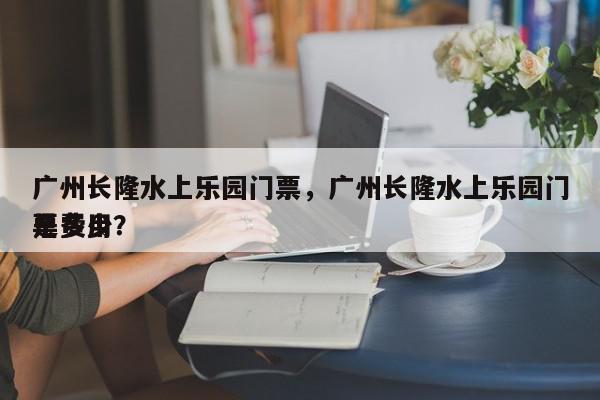 广州长隆水上乐园门票，广州长隆水上乐园门票费用
是多少？-第1张图片