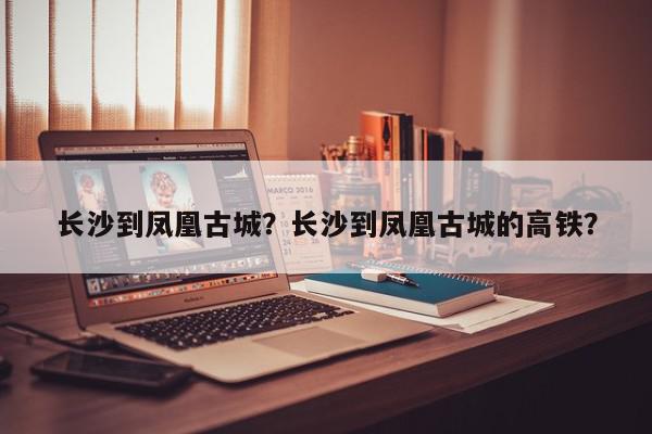 长沙到凤凰古城？长沙到凤凰古城的高铁？-第1张图片