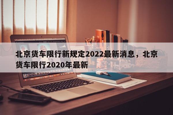 北京货车限行新规定2022最新消息，北京货车限行2020年最新-第1张图片