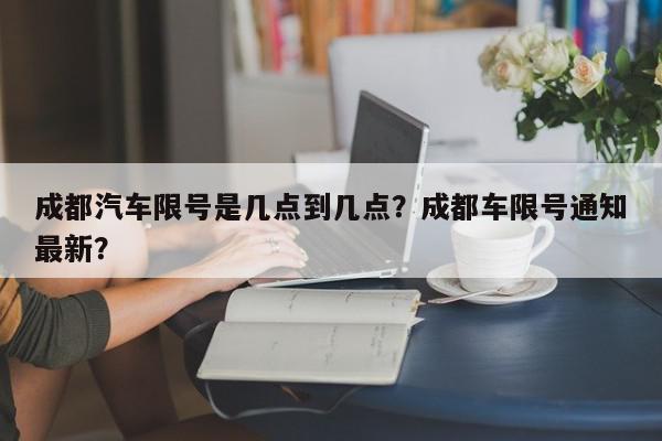 成都汽车限号是几点到几点？成都车限号通知最新？-第1张图片