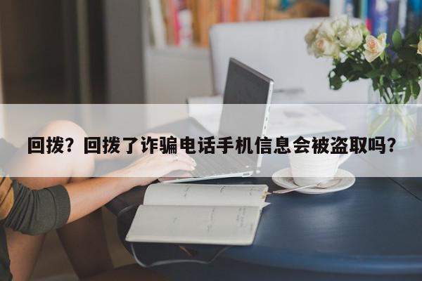 回拨？回拨了诈骗电话手机信息会被盗取吗？-第1张图片