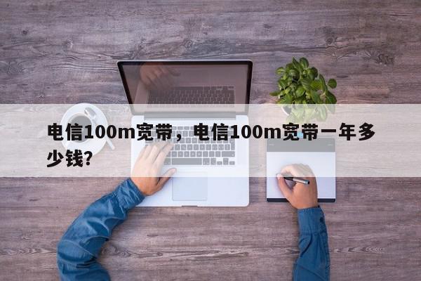 电信100m宽带，电信100m宽带一年多少钱？-第1张图片