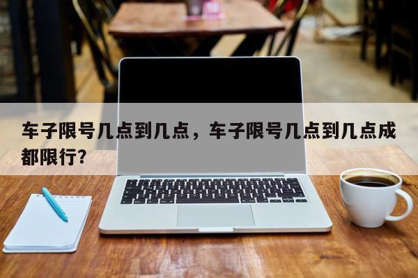 车子限号几点到几点，车子限号几点到几点成都限行？-第1张图片