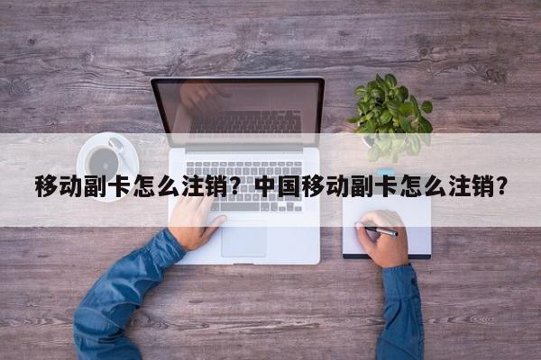 移动副卡怎么注销？中国移动副卡怎么注销？-第1张图片