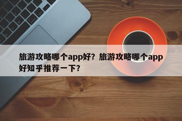 旅游攻略哪个app好？旅游攻略哪个app好知乎推荐一下？-第1张图片