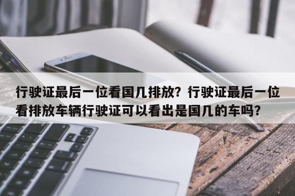 行驶证最后一位看国几排放？行驶证最后一位看排放车辆行驶证可以看出是国几的车吗？-第1张图片