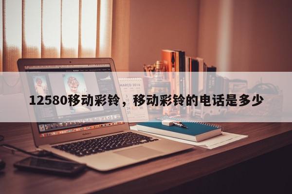 12580移动彩铃，移动彩铃的电话是多少-第1张图片