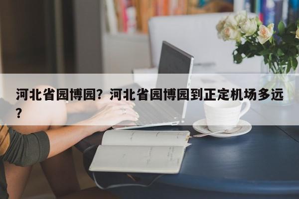 河北省园博园？河北省园博园到正定机场多远？-第1张图片