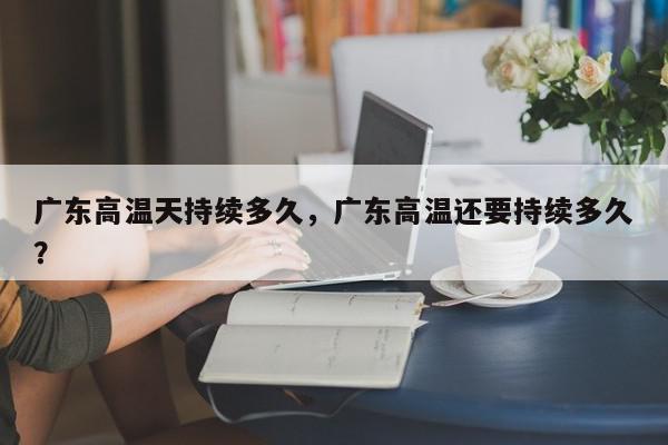 广东高温天持续多久，广东高温还要持续多久？-第1张图片