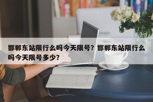 邯郸东站限行么吗今天限号？邯郸东站限行么吗今天限号多少？-第1张图片