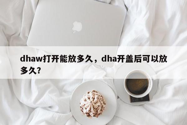 dhaw打开能放多久，dha开盖后可以放多久？-第1张图片