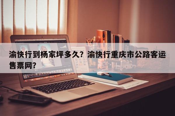 渝快行到杨家坪多久？渝快行重庆市公路客运售票网？-第1张图片