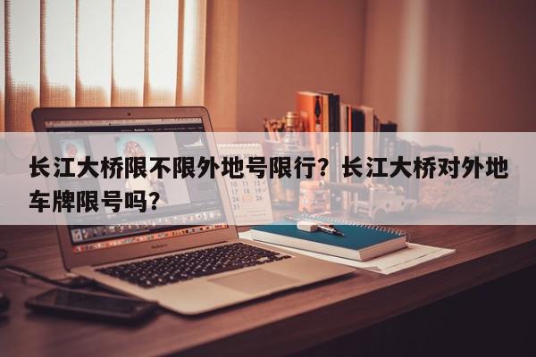 长江大桥限不限外地号限行？长江大桥对外地车牌限号吗？-第1张图片