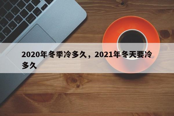 2020年冬季冷多久，2021年冬天要冷多久-第1张图片