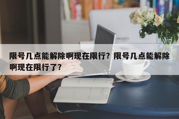 限号几点能解除啊现在限行？限号几点能解除啊现在限行了？-第1张图片