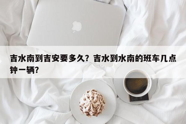 吉水南到吉安要多久？吉水到水南的班车几点钟一辆？-第1张图片