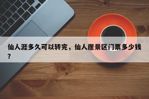 仙人涯多久可以转完，仙人崖景区门票多少钱？-第1张图片