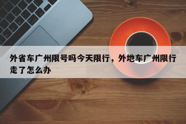 外省车广州限号吗今天限行，外地车广州限行走了怎么办-第1张图片