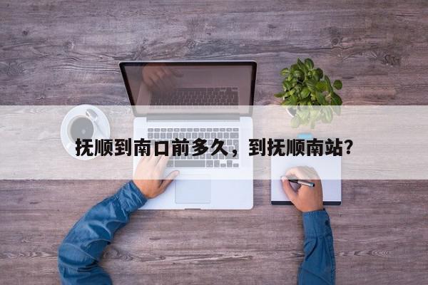 抚顺到南口前多久，到抚顺南站？-第1张图片