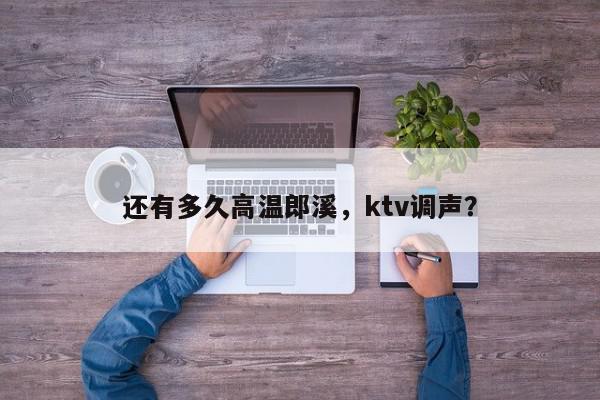 还有多久高温郎溪，ktv调声？-第1张图片