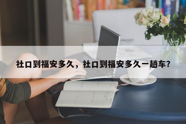 社口到福安多久，社口到福安多久一趟车？-第1张图片