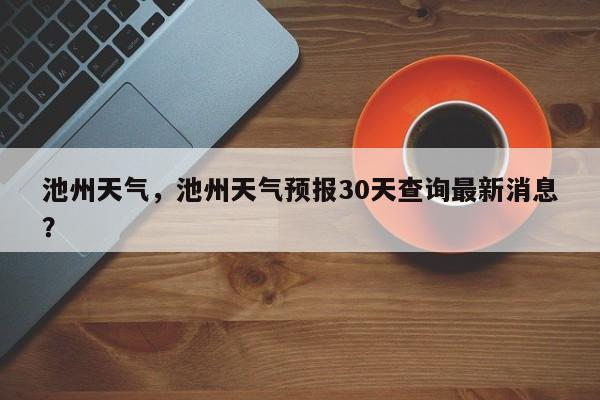 池州天气，池州天气预报30天查询最新消息？-第1张图片