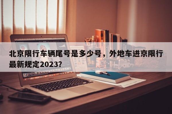 北京限行车辆尾号是多少号，外地车进京限行最新规定2023？-第1张图片