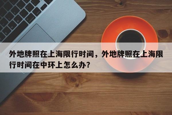 外地牌照在上海限行时间，外地牌照在上海限行时间在中环上怎么办？-第1张图片