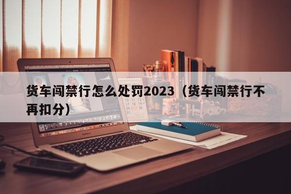 货车闯禁行怎么处罚2023（货车闯禁行不再扣分）-第1张图片